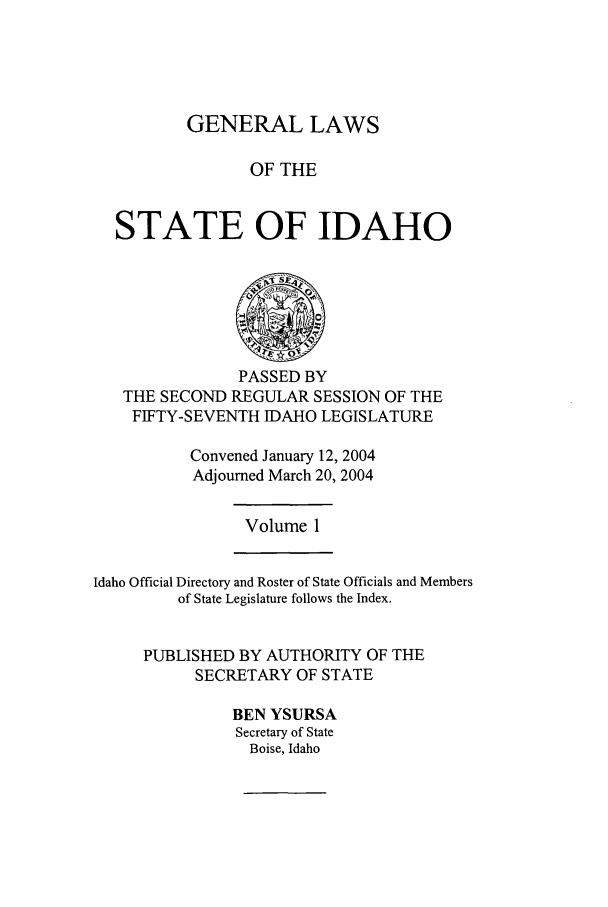handle is hein.ssl/ssid0009 and id is 1 raw text is: GENERAL LAWS
OF THE
STATE OF IDAHO

PASSED BY
THE SECOND REGULAR SESSION OF THE
FIFTY-SEVENTH IDAHO LEGISLATURE
Convened January 12, 2004
Adjourned March 20, 2004

Volume 1

Idaho Official Directory and Roster of State Officials and Members
of State Legislature follows the Index.
PUBLISHED BY AUTHORITY OF THE
SECRETARY OF STATE
BEN YSURSA
Secretary of State
Boise, Idaho


