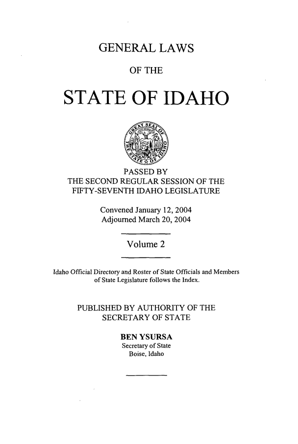 handle is hein.ssl/ssid0010 and id is 1 raw text is: GENERAL LAWS
OF THE
STATE OF IDAHO

PASSED BY
THE SECOND REGULAR SESSION OF THE
FIFTY-SEVENTH IDAHO LEGISLATURE
Convened January 12, 2004
Adjourned March 20, 2004

Volume 2

Idaho Official Directory and Roster of State Officials and Members
of State Legislature follows the Index.
PUBLISHED BY AUTHORITY OF THE
SECRETARY OF STATE
BEN YSURSA
Secretary of State
Boise, Idaho


