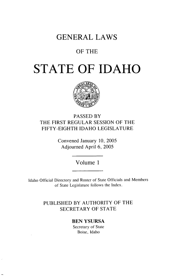 handle is hein.ssl/ssid0011 and id is 1 raw text is: GENERAL LAWS
OF THE
STATE OF IDAHO

PASSED BY
THE FIRST REGULAR SESSION OF THE
FIFTY-EIGHTH IDAHO LEGISLATURE
Convened January 10, 2005
Adjourned April 6, 2005

Volume 1

Idaho Official Directory and Roster of State Officials and Members
of State Legislature follows the Index.
PUBLISHED BY AUTHORITY OF THE
SECRETARY OF STATE
BEN YSURSA
Secretary of State
Boise, Idaho


