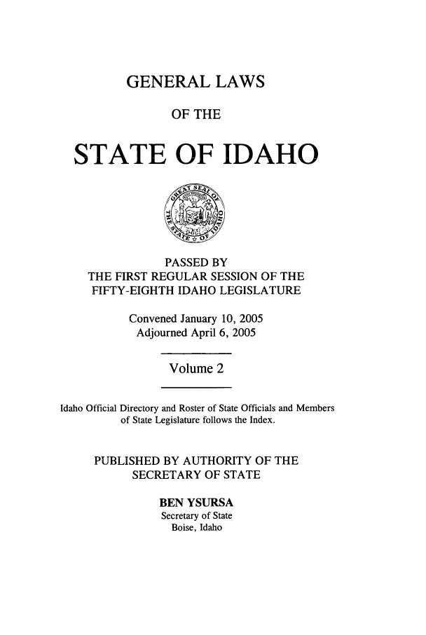 handle is hein.ssl/ssid0012 and id is 1 raw text is: GENERAL LAWS
OF THE
STATE OF IDAHO

PASSED BY
THE FIRST REGULAR SESSION OF THE
FIFTY-EIGHTH IDAHO LEGISLATURE
Convened January 10, 2005
Adjourned April 6, 2005

Volume 2

Idaho Official Directory and Roster of State Officials and Members
of State Legislature follows the Index.
PUBLISHED BY AUTHORITY OF THE
SECRETARY OF STATE
BEN YSURSA
Secretary of State
Boise, Idaho


