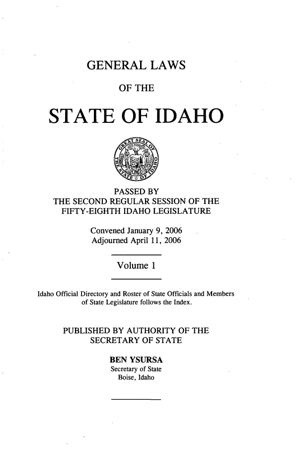 handle is hein.ssl/ssid0013 and id is 1 raw text is: GENERAL LAWS
OF THE
STATE OF IDAHO

PASSED BY
THE SECOND REGULAR SESSION OF THE
FIFTY-EIGHTH IDAHO LEGISLATURE
Convened January 9, 2006
Adjourned April 11, 2006

Volume 1

Idaho Official Directory and Roster of State Officials and Members
of State Legislature follows the Index.
PUBLISHED BY AUTHORITY OF THE
SECRETARY OF STATE
BEN YSURSA
Secretary of State
Boise, Idaho


