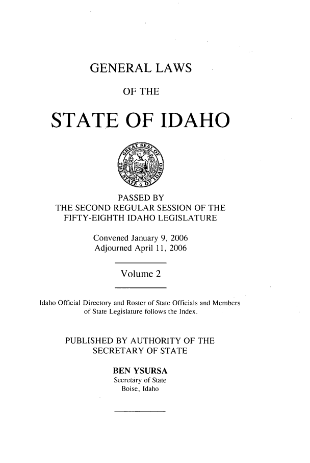 handle is hein.ssl/ssid0014 and id is 1 raw text is: GENERAL LAWS
OF THE
STATE OF IDAHO

PASSED BY
THE SECOND REGULAR SESSION OF THE
FIFTY-EIGHTH IDAHO LEGISLATURE
Convened January 9, 2006
Adjourned April 11, 2006

Volume 2

Idaho Official Directory and Roster of State Officials and Members
of State Legislature follows the Index.
PUBLISHED BY AUTHORITY OF THE
SECRETARY OF STATE
BEN YSURSA
Secretary of State
Boise, Idaho


