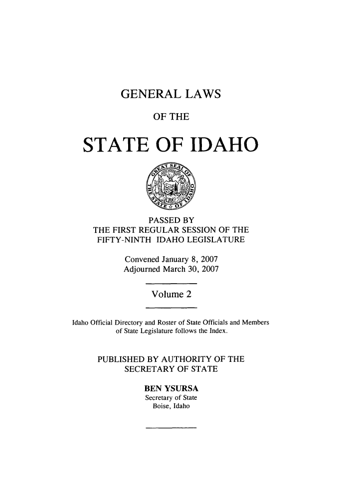 handle is hein.ssl/ssid0018 and id is 1 raw text is: GENERAL LAWS
OF THE
STATE OF IDAHO

PASSED BY
THE FIRST REGULAR SESSION OF THE
FIFTY-NINTH IDAHO LEGISLATURE
Convened January 8, 2007
Adjourned March 30, 2007

Volume 2

Idaho Official Directory and Roster of State Officials and Members
of State Legislature follows the Index.
PUBLISHED BY AUTHORITY OF THE
SECRETARY OF STATE
BEN YSURSA
Secretary of State
Boise, Idaho


