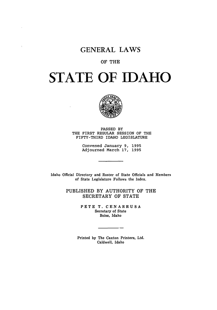 handle is hein.ssl/ssid0019 and id is 1 raw text is: GENERAL LAWS
OF THE
STATE OF IDAHO

PASSED BY
THE FIRST REGULAR SESSION OF THE
FIFTY-THIRD IDAHO LEGISLATURE
Convened January 9, 1995
Adjourned March 17, 1995
Idaho Official Directory and Roster of State Officials and Members
of State Legislature Follows the Index.
PUBLISHED BY AUTHORITY OF THE
SECRETARY OF STATE
PETE T. CENARRUSA
Secretary of State
Boise, Idaho

Printed by The Caxton Printers, Ltd.
Caldwell, Idaho


