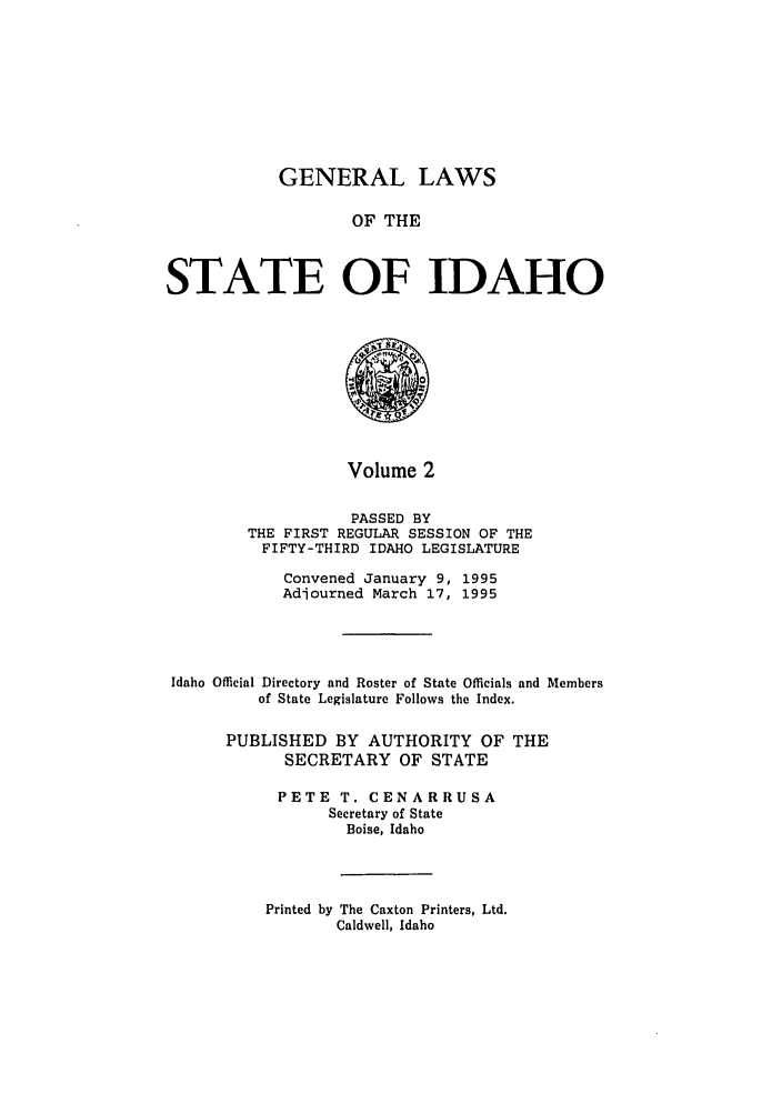 handle is hein.ssl/ssid0020 and id is 1 raw text is: GENERAL LAWS

OF THE
STATE OF IDAHO
Volume 2
PASSED BY
THE FIRST REGULAR SESSION OF THE
FIFTY-THIRD IDAHO LEGISLATURE
Convened January 9, 1995
Adjourned March 17, 1995
Idaho Official Directory and Roster of State Officials and Members
of State Legislature Follows the Index.
PUBLISHED BY AUTHORITY OF THE
SECRETARY OF STATE
PETE T. CENARRUSA
Secretary of State
Boise, Idaho

Printed by The Caxton Printers, Ltd.
Caldwell, Idaho


