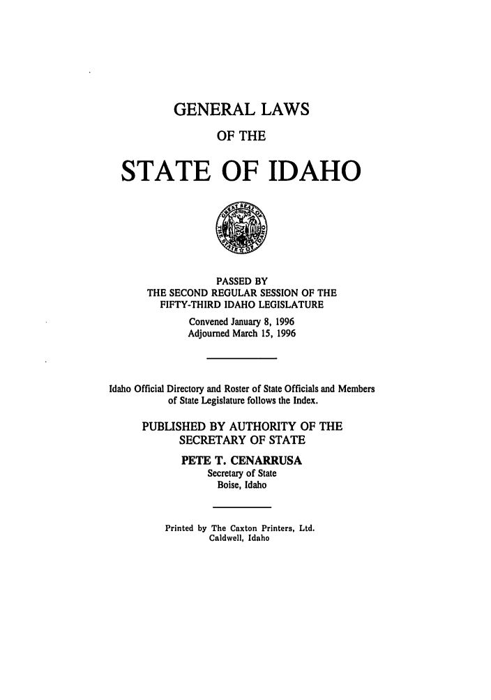 handle is hein.ssl/ssid0021 and id is 1 raw text is: GENERAL LAWS
OF THE
STATE OF IDAHO

PASSED BY
THE SECOND REGULAR SESSION OF THE
FIFTY-THIRD IDAHO LEGISLATURE
Convened January 8, 1996
Adjourned March 15, 1996
Idaho Official Directory and Roster of State Officials and Members
of State Legislature follows the Index.
PUBLISHED BY AUTHORITY OF THE
SECRETARY OF STATE
PETE T. CENARRUSA
Secretary of State
Boise, Idaho
Printed by The Caxton Printers, Ltd.
Caldwell, Idaho


