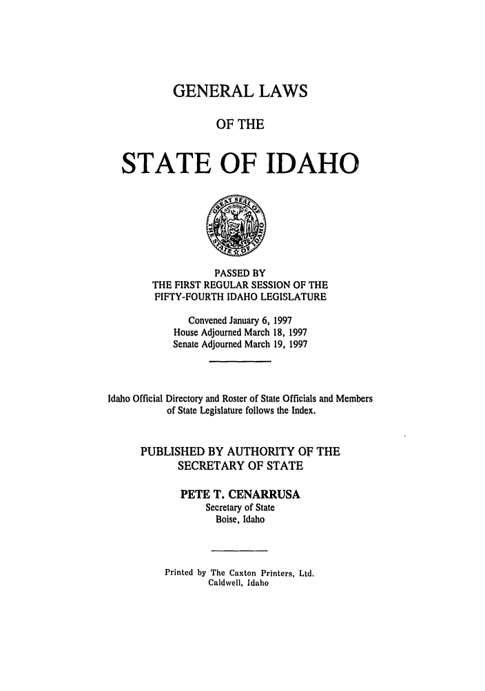 handle is hein.ssl/ssid0023 and id is 1 raw text is: GENERAL LAWS
OF THE
STATE OF IDAHO

PASSED BY
THE FIRST REGULAR SESSION OF THE
FIFTY-FOURTH IDAHO LEGISLATURE
Convened January 6, 1997
House Adjourned March 18, 1997
Senate Adjourned March 19, 1997
Idaho Official Directory and Roster of State Officials and Members
of State Legislature follows the Index.
PUBLISHED BY AUTHORITY OF THE
SECRETARY OF STATE
PETE T. CENARRUSA
Secretary of State
Boise, Idaho
Printed by The Caxton Printers, Ltd.
Caldwell, Idaho


