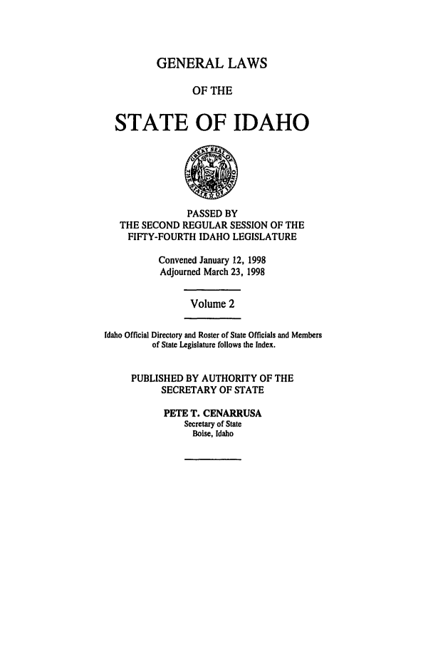 handle is hein.ssl/ssid0026 and id is 1 raw text is: GENERAL LAWS
OF THE
STATE OF IDAHO

PASSED BY
THE SECOND REGULAR SESSION OF THE
FIFTY-FOURTH IDAHO LEGISLATURE
Convened January 12, 1998
Adjourned March 23, 1998

Volume 2

Idaho Official Directory and Roster of State Officials and Members
of State Legislature follows the Index.
PUBLISHED BY AUTHORITY OF THE
SECRETARY OF STATE
PETE T. CENARRUSA
Secretary of State
Boise, Idaho


