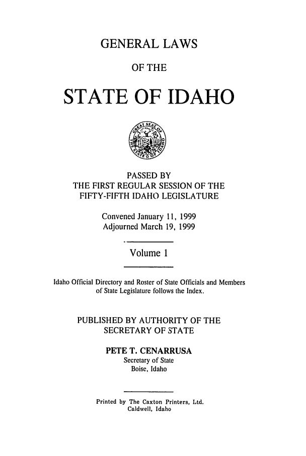 handle is hein.ssl/ssid0027 and id is 1 raw text is: GENERAL LAWS
OF THE
STATE OF IDAHO

PASSED BY
THE FIRST REGULAR SESSION OF THE
FIFTY-FIFTH IDAHO LEGISLATURE
Convened January 11, 1999
Adjourned March 19, 1999

Volume 1

Idaho Official Directory and Roster of State Officials and Members
of State Legislature follows the Index.
PUBLISHED BY AUTHORITY OF THE
SECRETARY OF STATE
PETE T. CENARRUSA
Secretary of State
Boise, Idaho

Printed by The Caxton Printers, Ltd.
Caldwell, Idaho


