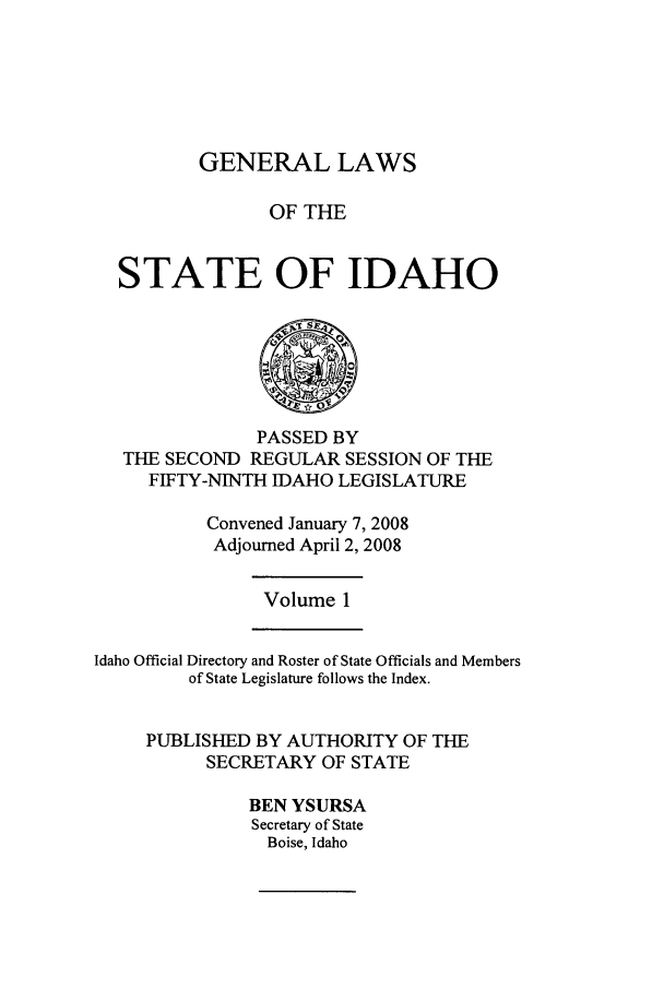 handle is hein.ssl/ssid0029 and id is 1 raw text is: GENERAL LAWS
OF THE
STATE OF IDAHO

PASSED BY
THE SECOND REGULAR SESSION OF THE
FIFTY-NINTH IDAHO LEGISLATURE
Convened January 7, 2008
Adjourned April 2, 2008

Volume 1

Idaho Official Directory and Roster of State Officials and Members
of State Legislature follows the Index.
PUBLISHED BY AUTHORITY OF THE
SECRETARY OF STATE
BEN YSURSA
Secretary of State
Boise, Idaho


