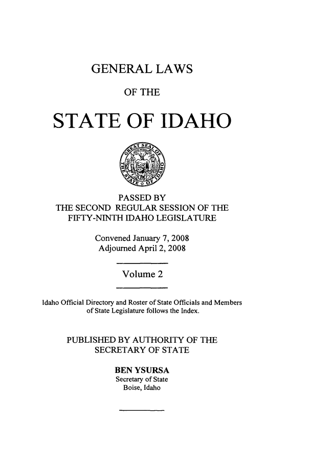 handle is hein.ssl/ssid0030 and id is 1 raw text is: GENERAL LAWS
OF THE
STATE OF IDAHO

PASSED BY
THE SECOND REGULAR SESSION OF THE
FIFTY-NINTH IDAHO LEGISLATURE
Convened January 7, 2008
Adjourned April 2, 2008

Volume 2

Idaho Official Directory and Roster of State Officials and Members
of State Legislature follows the Index.
PUBLISHED BY AUTHORITY OF THE
SECRETARY OF STATE
BEN YSURSA
Secretary of State
Boise, Idaho


