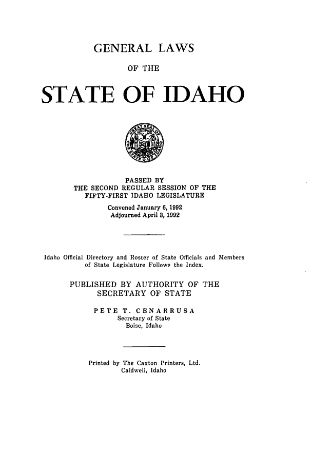 handle is hein.ssl/ssid0033 and id is 1 raw text is: GENERAL LAWS
OF THE
STATE OF IDAHO

PASSED BY
THE SECOND REGULAR SESSION OF THE
FIFTY-FIRST IDAHO LEGISLATURE
Convened January 6, 1992
Adjourned April 3, 1992
Idaho Official Directory and Roster of State Officials and Members
of State Legislature Follows the Index.
PUBLISHED BY AUTHORITY OF THE
SECRETARY OF STATE
PETE T. CENARRUSA
Secretary of State
Boise, Idaho
Printed by The Caxton Printers, Ltd.
Caldwell, Idaho


