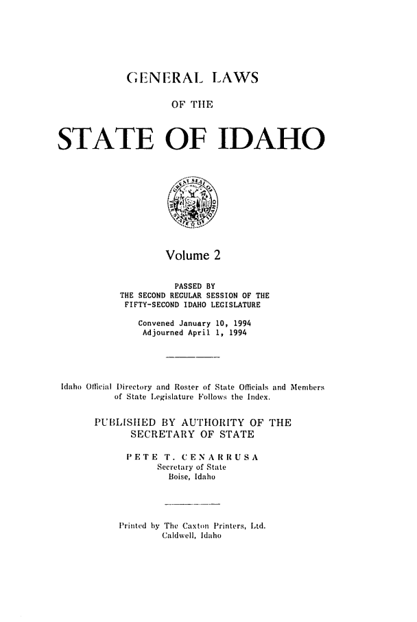 handle is hein.ssl/ssid0037 and id is 1 raw text is: GENERAL LAWS
OF TIE
STATE OF IDAHO

Volume 2

PASSED BY
THE SECOND REGULAR SESSION OF THE
FIFTY-SECOND IDAHO LEGISLATURE
Convened January 10, 1994
Adjourned April 1, 1994
Idaho Official I)irectory and Roster of State Officials and Members
of State Legislature Follows the Index.
PUBLISIIED BY AUTHORITY OF THE
SECRETARY OF STATE
IPETE 'r. CENA R RUSA
Secretary of State
Boise, Idaho

Printed by The Caxton Printers, Ltd.
Caldwell, Idaho


