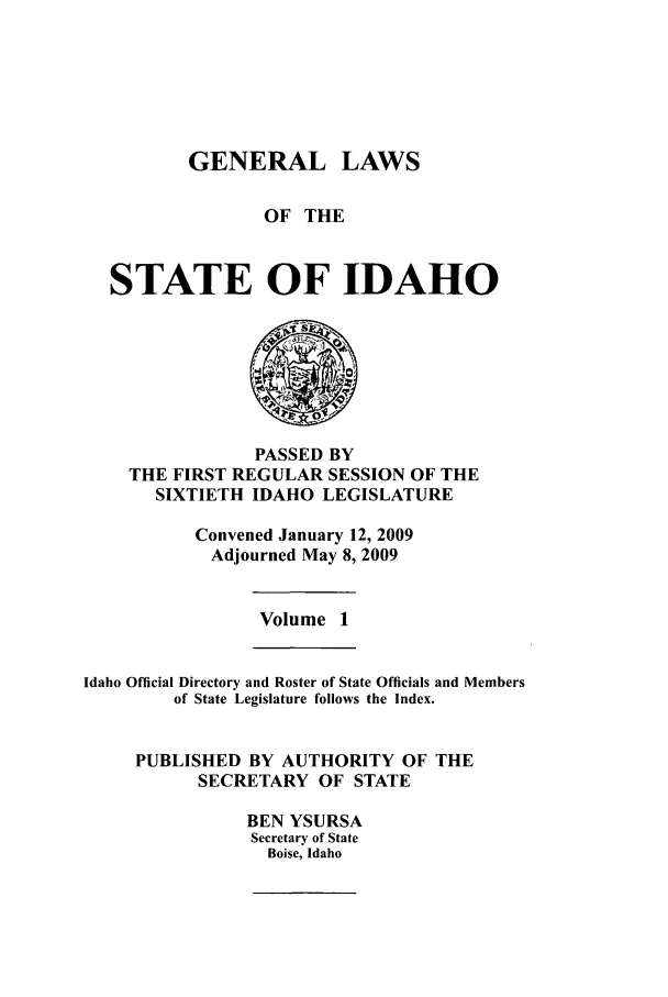 handle is hein.ssl/ssid0038 and id is 1 raw text is: GENERAL LAWS
OF THE
STATE OF IDAHO

PASSED BY
THE FIRST REGULAR SESSION OF THE
SIXTIETH IDAHO LEGISLATURE
Convened January 12, 2009
Adjourned May 8, 2009

Volume 1

Idaho Official Directory and Roster of State Officials and Members
of State Legislature follows the Index.
PUBLISHED BY AUTHORITY OF THE
SECRETARY OF STATE
BEN YSURSA
Secretary of State
Boise, Idaho


