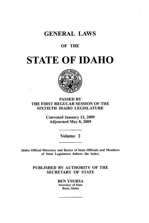 handle is hein.ssl/ssid0039 and id is 1 raw text is: GENERAL LAWS
OF THE
STATE OF IDAHO

PASSED BY
THE FIRST REGULAR SESSION OF THE
SIXTIETH IDAHO LEGISLATURE
Convened January 12, 2009
Adjourned May 8, 2009

Volume 2

Idaho Official Directory and Roster of State Officials and Members
of State Legislature follows the Index.
PUBLISHED BY AUTHORITY OF THE
SECRETARY OF STATE
BEN YSURSA
Secretary of State
Boise, Idaho


