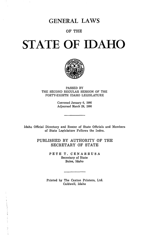 handle is hein.ssl/ssid0041 and id is 1 raw text is: GENERAL LAWS
OF THE
STATE OF IDAHO

PASSED BY
THE SECOND REGULAR SESSION OF THE
FORTY-EIGHTH IDAHO LEGISLATURE
Convened January 6, 1986
Adjourned March 28, 1986
Idaho Official Directory and Roster of State Officials and Members
of State Legislature Follows the Index.
PUBLISHED BY AUTHORITY OF THE
SECRETARY OF STATE
PETE T. CENARRUSA
Secretary of State
Boise, Idaho

Printed by The Caxton Printers, Ltd.
Caldwell, Idaho


