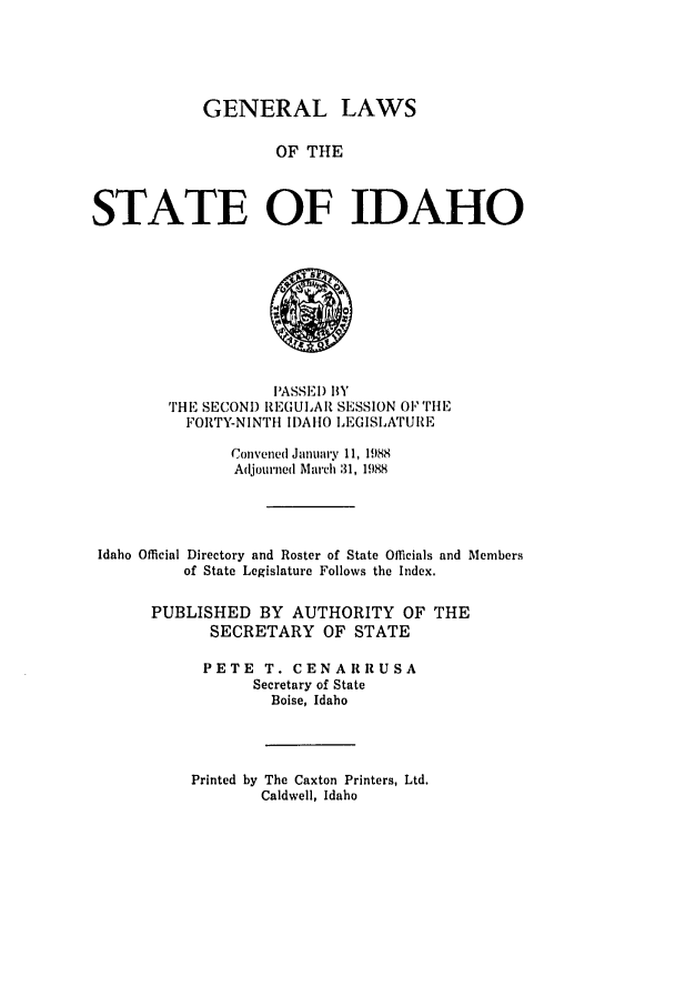 handle is hein.ssl/ssid0043 and id is 1 raw text is: GENERAL LAWS
OF THE
STATE OF IDAHO

PASSEI) BY
THE SECOND REGULAR SESSION O1 riE
FORTY-NINTH IDAHO LEGISLATUI     E
Convened January 11, 1988
Adjourned March 31, 1988
Idaho Official Directory and Roster of State Officials and Members
of State Legislature Follows the Index.
PUBLISHED BY AUTHORITY OF THE
SECRETARY OF STATE
PETE T. CENARRUSA
Secretary of State
Boise, Idaho

Printed by The Caxton Printers, Ltd.
Caldwell, Idaho


