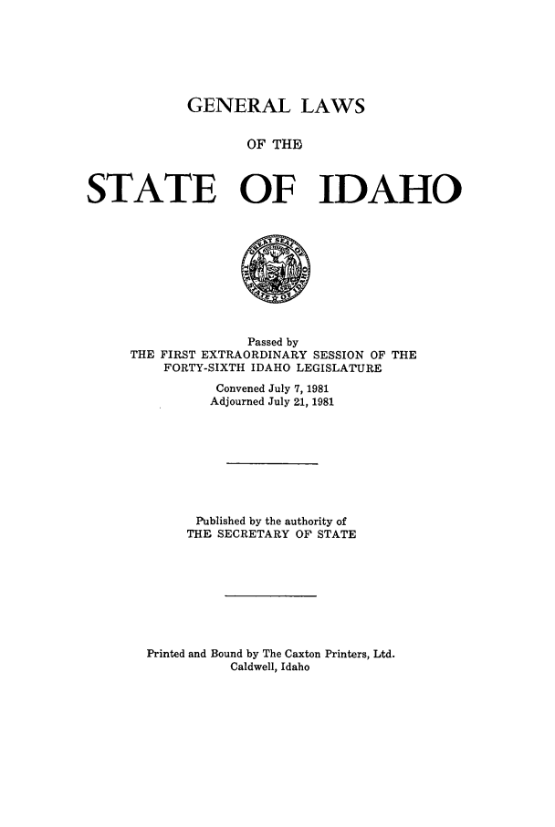 handle is hein.ssl/ssid0052 and id is 1 raw text is: GENERAL LAWS
OF THEI
STATE OF IDAHO

Passed by
THE FIRST EXTRAORDINARY SESSION OF THE
FORTY-SIXTH IDAHO LEGISLATURE
Convened July 7, 1981
Adjourned July 21, 1981
Published by the authority of
THE SECRETARY OF STATE
Printed and Bound by The Caxton Printers, Ltd.
Caldwell, Idaho


