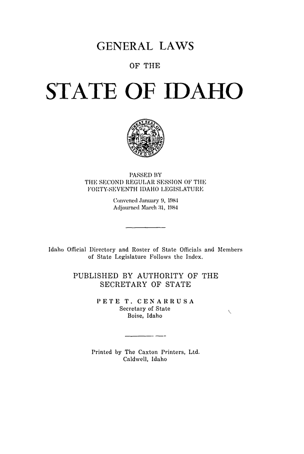 handle is hein.ssl/ssid0054 and id is 1 raw text is: GENERAL LAWS
OF THE
STATE OF IDAHO

PASSED BY
THE SECONI) REGULAR SESSION OF TiE
FORTY-SEVENTHI I)AHO LEGISLATURE'
Convened ,anuary 9, 1981
Adjourned March 3, 1984
Idaho Official Directory and Roster of State Officials and Members
of State Legislature Follows the Index.
PUBLISHED BY AUTHORITY OF THE
SECRETARY OF STATE
PETE T. CENARRUSA
Secretary of State
Boise, Idaho

Printed by The Caxton Printers, Ltd.
Caldwell, Idaho


