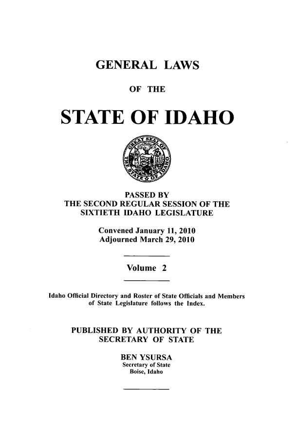handle is hein.ssl/ssid0056 and id is 1 raw text is: GENERAL LAWS
OF THE
STATE OF IDAHO

PASSED BY
THE SECOND REGULAR SESSION OF THE
SIXTIETH IDAHO LEGISLATURE
Convened January 11, 2010
Adjourned March 29, 2010

Volume 2

Idaho Official Directory and Roster of State Officials and Members
of State Legislature follows the Index.
PUBLISHED BY AUTHORITY OF THE
SECRETARY OF STATE
BEN YSURSA
Secretary of State
Boise, Idaho


