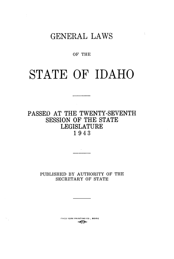 handle is hein.ssl/ssid0058 and id is 1 raw text is: GENERAL LAWS
OF THE
STATE OF IDAHO

PASSED AT THE TWENTY-SEVENTH
SESSION OF THE STATE
LEGISLATURE
1943
PUBLISHED BY AUTHORITY OF THE
SECRETARY OF STATE

FRED YfORK PRINTING CO., BOISE


