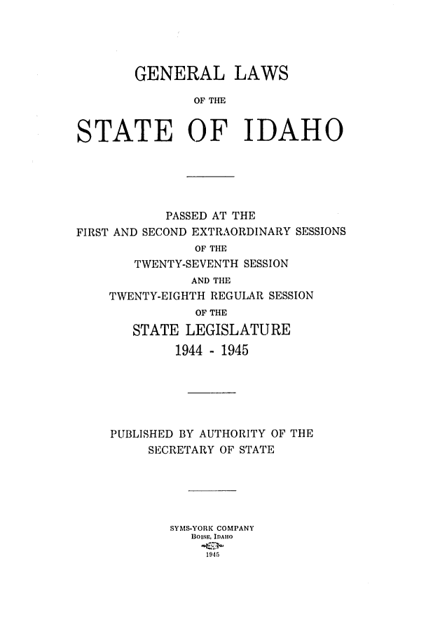 handle is hein.ssl/ssid0059 and id is 1 raw text is: GENERAL LAWS
OF THE
STATE OF IDAHO

PASSED AT THE
FIRST AND SECOND EXTRAORDINARY SESSIONS
OF THE
TWENTY-SEVENTH SESSION
AND THE
TWENTY-EIGHTH REGULAR SESSION
OF THE
STATE LEGISLATURE
1944 - 1945
PUBLISHED BY AUTHORITY OF THE
SECRETARY OF STATE
SYMS-YORK COMPANY
BOISE, IDA1HO
1945


