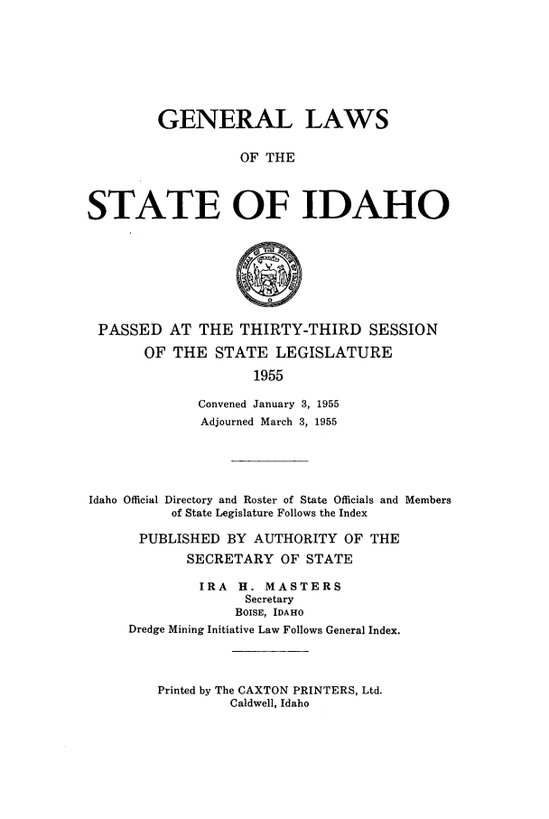 handle is hein.ssl/ssid0064 and id is 1 raw text is: GENERAL LAWS
OF THE
STATE OF IDAHO

PASSED AT THE THIRTY-THIRD SESSION
OF THE STATE LEGISLATURE
1955
Convened January 3, 1955
Adjourned March 3, 1955
Idaho Official Directory and Roster of State Officials and Members
of State Legislature Follows the Index
PUBLISHED BY AUTHORITY OF THE
SECRETARY OF STATE
IRA    H. MASTERS
Secretary
BOISE, IDAHO
Dredge Mining Initiative Law Follows General Index.

Printed by The CAXTON PRINTERS, Ltd.
Caldwell, Idaho


