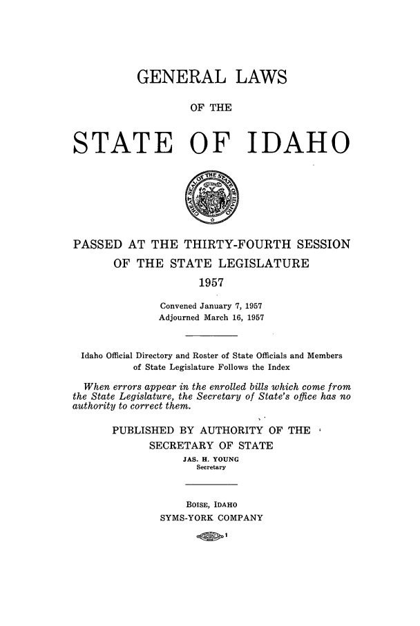 handle is hein.ssl/ssid0065 and id is 1 raw text is: GENERAL LAWS
OF THE
STATE OF IDAHO

PASSED AT THE THIRTY-FOURTH SESSION
OF THE STATE LEGISLATURE
1957
Convened January 7, 1957
Adjourned March 16, 1957
Idaho Official Directory and Roster of State Officials and Members
of State Legislature Follows the Index
When errors appear in the enrolled bills which come from
the State Legislature, the Secretary of State's office has no
authority to correct them.
PUBLISHED BY AUTHORITY OF THE
SECRETARY OF STATE
JAS. H. YOUNG
Secretary

BOISE, IDAHO
SYMS-YORK COMPANY


