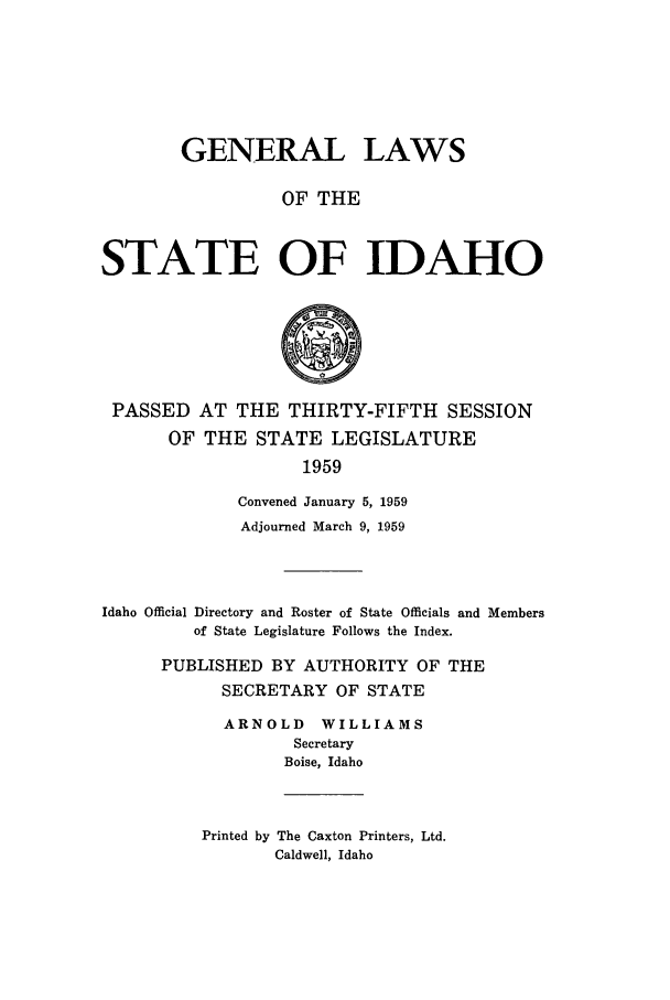 handle is hein.ssl/ssid0066 and id is 1 raw text is: GENERAL LAWS
OF THE
STATE OF IDAHO

PASSED AT THE THIRTY-FIFTH SESSION
OF THE STATE LEGISLATURE
1959
Convened January 5, 1959
Adjourned March 9, 1959
Idaho Official Directory and Roster of State Officials and Members
of State Legislature Follows the Index.
PUBLISHED BY AUTHORITY OF THE
SECRETARY OF STATE
ARNOLD WILLIAMS
Secretary
Boise, Idaho

Printed by The Caxton Printers, Ltd.
Caldwell, Idaho


