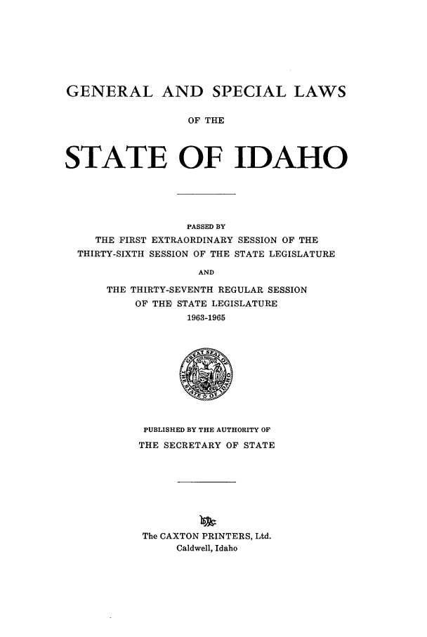 handle is hein.ssl/ssid0068 and id is 1 raw text is: GENERAL AND SPECIAL LAWS
OF THE
STATE OF IDAHO

PASSED BY
THE FIRST EXTRAORDINARY SESSION OF THE
THIRTY-SIXTH SESSION OF THE STATE LEGISLATURE
AND
THE THIRTY-SEVENTH REGULAR SESSION
OF THE STATE LEGISLATURE
1963-1965

PUBLISHED BY THE AUTHORITY OF
THE SECRETARY OF STATE
The CAXTON PRINTERS, Ltd.
Caldwell, Idaho


