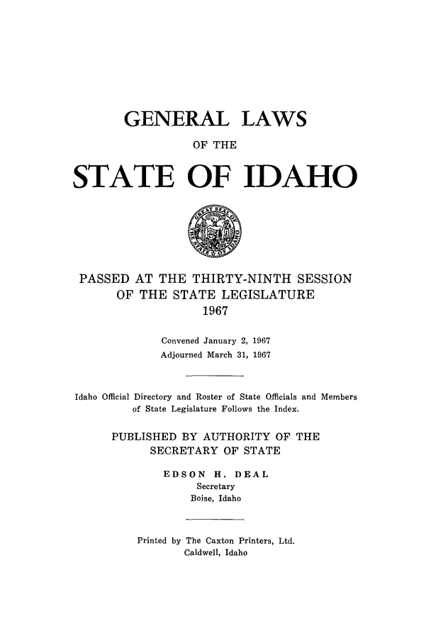 handle is hein.ssl/ssid0071 and id is 1 raw text is: GENERAL LAWS
OF THE
STATE OF IDAHO

PASSED AT THE THIRTY-NINTH SESSION
OF THE STATE LEGISLATURE
1967
Convened January 2, 1967
Adjourned March 31, 1967
Idaho Official Directory and Roster of State Officials and Members
of State Legislature Follows the Index.
PUBLISHED BY AUTHORITY OF THE
SECRETARY OF STATE
EDSON      H. DEAL
Secretary
Boise, Idaho
Printed by The Caxton Printers, Ltd.
Caldwell, Idaho


