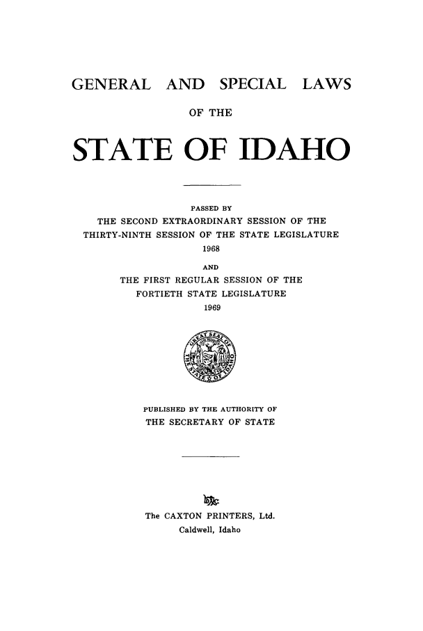 handle is hein.ssl/ssid0072 and id is 1 raw text is: GENERAL AND SPECIAL LAWS
OF THE
STATE OF IDAHO

PASSED BY
THE SECOND EXTRAORDINARY SESSION OF THE
THIRTY-NINTH SESSION OF THE STATE LEGISLATURE
1968
AND
THE FIRST REGULAR SESSION OF THE
FORTIETH STATE LEGISLATURE
1969

PUBLISHED BY THE AUTHORITY OF
THE SECRETARY OF STATE
The CAXTON PRINTERS, Ltd.
Caldwell, Idaho


