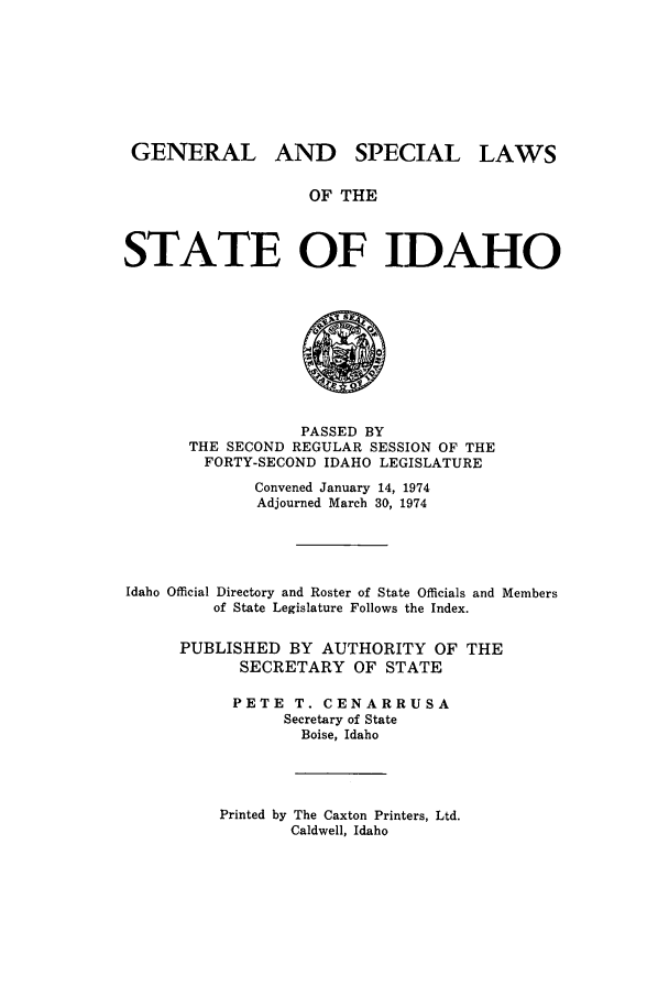 handle is hein.ssl/ssid0079 and id is 1 raw text is: GENERAL AND SPECIAL LAWS
OF THE
STATE OF IDAHO

PASSED BY
THE SECOND REGULAR SESSION OF THE
FORTY-SECOND IDAHO LEGISLATURE
Convened January 14, 1974
Adjourned March 30, 1974
Idaho Official Directory and Roster of State Officials and Members
of State Legislature Follows the Index.
PUBLISHED BY AUTHORITY OF THE
SECRETARY OF STATE
PETE T. CENARRUSA
Secretary of State
Boise, Idaho

Printed by The Caxton Printers, Ltd.
Caldwell, Idaho


