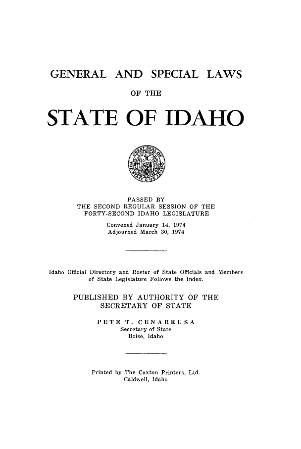 handle is hein.ssl/ssid0080 and id is 1 raw text is: GENERAL AND SPECIAL LAWS
OF THE
STATE OF IDAHO

PASSED BY
THE SECOND REGULAR SESSION OF THE
FORTY-SECOND IDAHO LEGISLATURE
Convened January 14, 1974
Adjourned March 30, 1974
Idaho Official Directory and Roster of State Officials and Members
of State Legislature Follows the Index.
PUBLISHED BY AUTHORITY OF THE
SECRETARY OF STATE
PETE T. CENARRUSA
Secretary of State
Boise, Idaho

Printed by The Caxton Printers, Ltd.
Caldwell, Idaho


