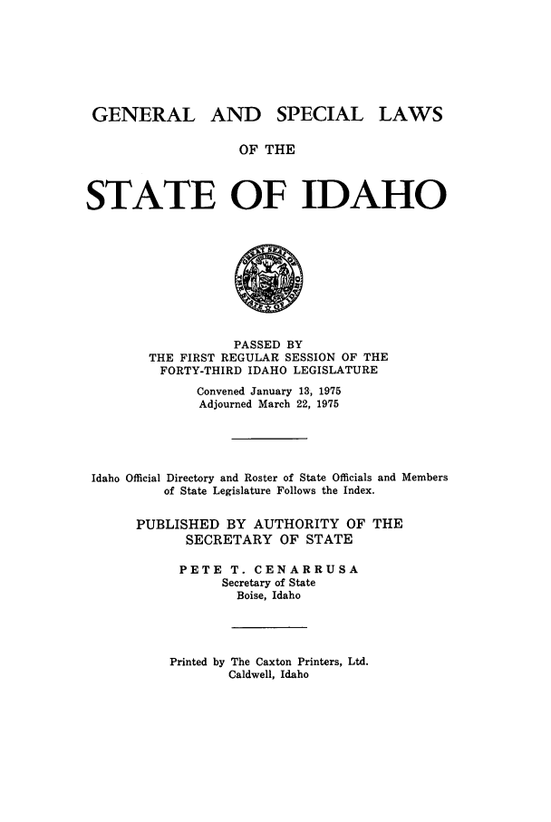 handle is hein.ssl/ssid0081 and id is 1 raw text is: GENERAL AND

SPECIAL LAWS

OF THE

STATE OF IDAHO

PASSED BY
THE FIRST REGULAR SESSION OF THE
FORTY-THIRD IDAHO LEGISLATURE
Convened January 13, 1975
Adjourned March 22, 1975
Idaho Official Directory and Roster of State Officials and Members
of State Legislature Follows the Index.
PUBLISHED BY AUTHORITY OF THE
SECRETARY OF STATE
PETE T. CENARRUSA
Secretary of State
Boise, Idaho

Printed by The Caxton Printers, Ltd.
Caldwell, Idaho


