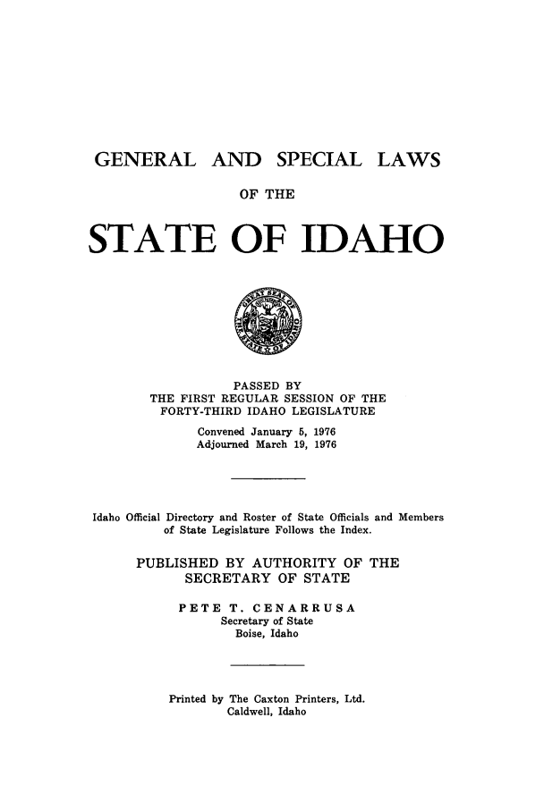 handle is hein.ssl/ssid0082 and id is 1 raw text is: GENERAL

AND SPECIAL

OF THE

STATE OF IDAHO

PASSED BY
THE FIRST REGULAR SESSION OF THE
FORTY-THIRD IDAHO LEGISLATURE
Convened January 5, 1976
Adjourned March 19, 1976
Idaho Official Directory and Roster of State Officials and Members
of State Legislature Follows the Index.
PUBLISHED BY AUTHORITY OF THE
SECRETARY OF STATE
PETE T. CENARRUSA
Secretary of State
Boise, Idaho

Printed by The Caxton Printers, Ltd.
Caldwell, Idaho

LAWS


