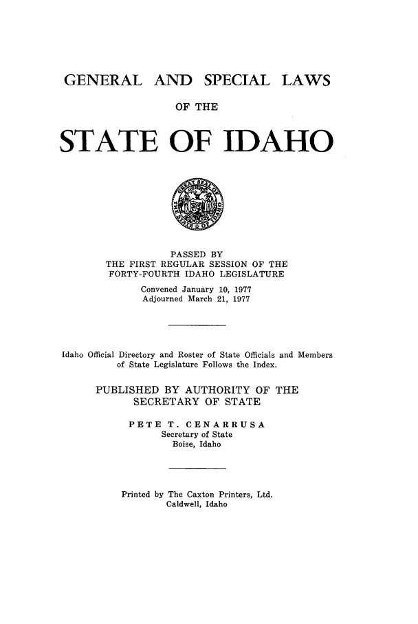 handle is hein.ssl/ssid0083 and id is 1 raw text is: GENERAL AND SPECIAL LAWS
OF THE
STATE OF IDAHO

PASSED BY
THE FIRST REGULAR SESSION OF THE
FORTY-FOURTH IDAHO LEGISLATURE
Convened January 10, 1977
Adjourned March 21, 1977
Idaho Official Directory and Roster of State Officials and Members
of State Legislature Follows the Index.
PUBLISHED BY AUTHORITY OF THE
SECRETARY OF STATE
PETE T. CENARRUSA
Secretary of State
Boise, Idaho

Printed by The Caxton Printers, Ltd.
Caldwell, Idaho



