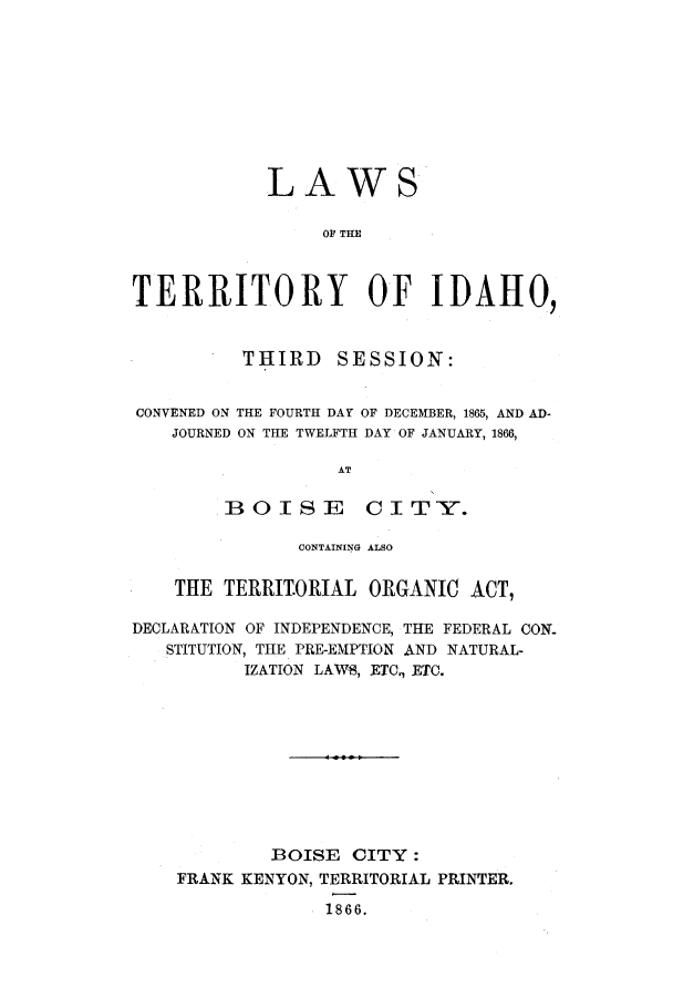 handle is hein.ssl/ssid0088 and id is 1 raw text is: LAWS
OP THE
TERRITORY OF IDAHO,
THIRD     SESSION:
CONVENED ON THE FOURTH DAY OF DECEMBER, 1865, AND AD-
JOURNED ON THE TWELFTH DAY OF JANUARY, 1866,
AT
BOISE CITY.
CONTAINING ALSO
THE TERRIT.ORIAL ORGANIC ACT,
DECLARATION OF INDEPENDENCE, THE FEDERAL CON-
STITUTION, THE PRE-EMPTION AND NATURAL-
IZATION LAWS, ETC., ETC.
BOISE CITY:
FRANK KENYON, TERRITORIAL PRINTER.
1866.


