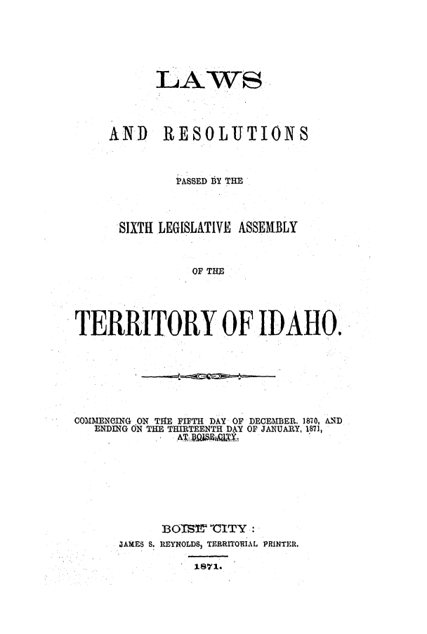 handle is hein.ssl/ssid0091 and id is 1 raw text is: LAWS
AND RESOLUTIONS
PASSED BY THE
SIXTH LEGISLATIVE ASSEMBLY
OF THE
TERRITORY OF IDAHO.

COMMENCING ON TIE FIFTH DAY OF DECEMBER 1870, AND
ENDING ON THE THIRTEENTH DAY OF JANUARY, 1871,
BOITY 'CITY:
JAMES S. REYNOLDS) TERRITORIAL PRINTER.
1871.


