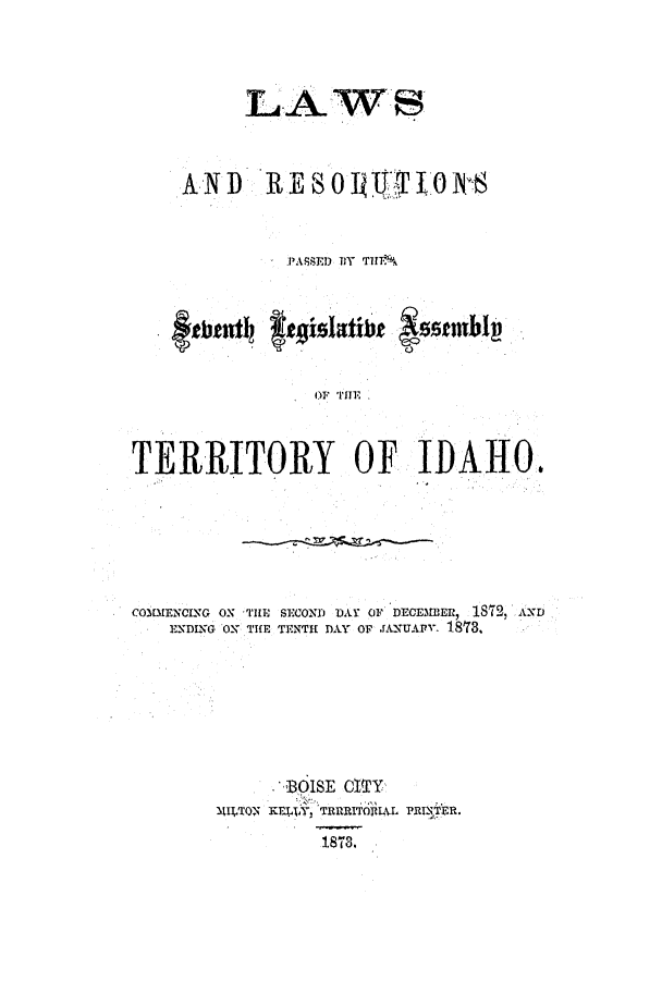 handle is hein.ssl/ssid0092 and id is 1 raw text is: LAWS
AND RE8O0     T L0 N'S
P'ASSED DY THIV
~etIat aislathe szeemblj
C.)
OF THE
TERRITORY OF IDAHO.

CO3MENCING ON 'HE SECOND DAY OF DECEMBER, 1872, AND
ENDING OX TIfE TENTH DAY O rANUAP- 183.
BOISE CITY
11IfTO-N KELXY, TRURITOIULL PRIfTFR.
18T3.


