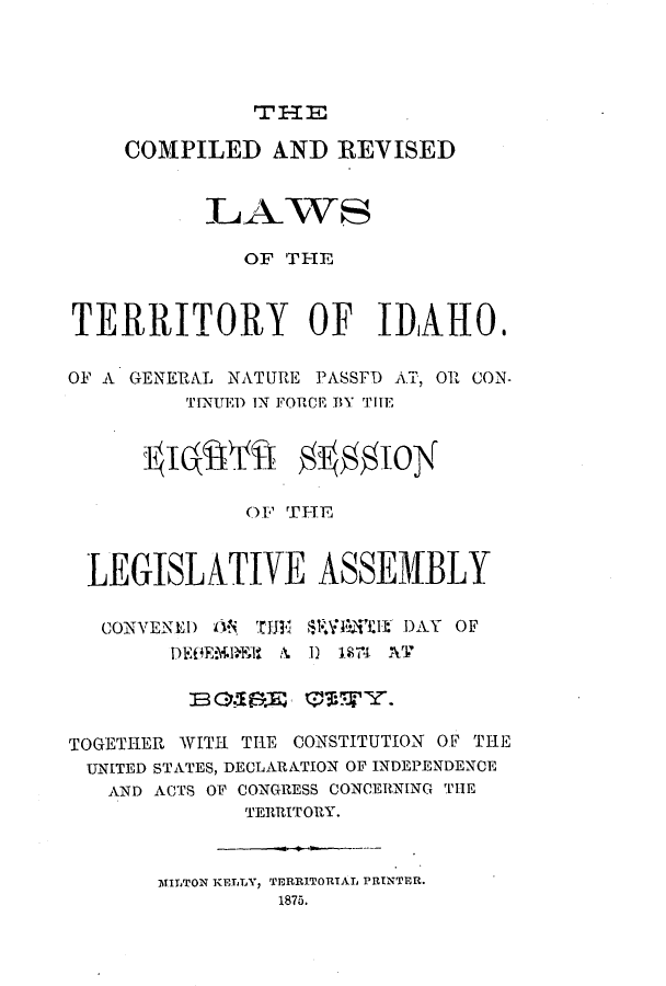 handle is hein.ssl/ssid0093 and id is 1 raw text is: TITE

COMPILED AND REVISED
LAWS
OF THE
TERRITORY OF IDAHO.
OF A GENERAL NATURE PASSFD AT, OR CON-
TINUED IN FORCE BY T ITE
I laIAI-T gg1loy
O' THFTE
LEGISLATIVE ASSE1BLY
CONVENED 1*, TJI  $1**THE DAY OF
DEG1E.i~l A. 1) 184 ATI~
BC.EE   (iWWY.
TOGETHER WITH THE CONSTITUTION OF THE
UNITED STATES, DECLARATION OF INDEPENDENCE
AND ACTS OF CONGRESS CONCERNING THE
TERRITORY.
MILTON KELLY, TERRITORIAL PRINTER.
1875.


