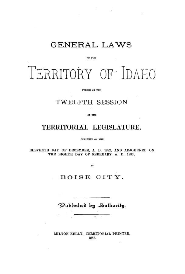 handle is hein.ssl/ssid0097 and id is 1 raw text is: GENERAL LAWS
TERRITORY OF IDAHO
PASSED AT THE
TWELFTH SESSION
OF THE
TERRITORIAL LEGISLATURE,
CONVENED ON THE
ELEVENTH DAY OF DECEMBER, A. D. 1882, AND ADJOURNED ON
THE EIGHTH DAY OF FEBRUARY, A. D. 1883,
AT
BO0J1S E    c 1 TY.

'WPubltiheb by -Sbuthority.

MILTON KELLY, TERRITORIAL PRINTER,
1883.


