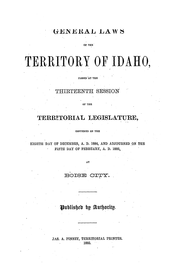 handle is hein.ssl/ssid0098 and id is 1 raw text is: GE-N ERUAL LAW 6
OF THE
TERRITORY OF IDAHO,
PASSED'AT THE
THIRTEENTH SESSION
OF THE
TERRITORIAL LEGISL ATURE,
CONVENED ON THE
EIGHTH DAY OF DECEMBER, A. D. 1884, AND ADJOURNED ON THE
FIFTH DAY OF FEBRUARY, A. D. 1886,
AT
IBOISID CITY. .

JAS. A. PINNEY, TERRITORIAL PRINTER.
1886.

.  Iubishet bp Ruthority.


