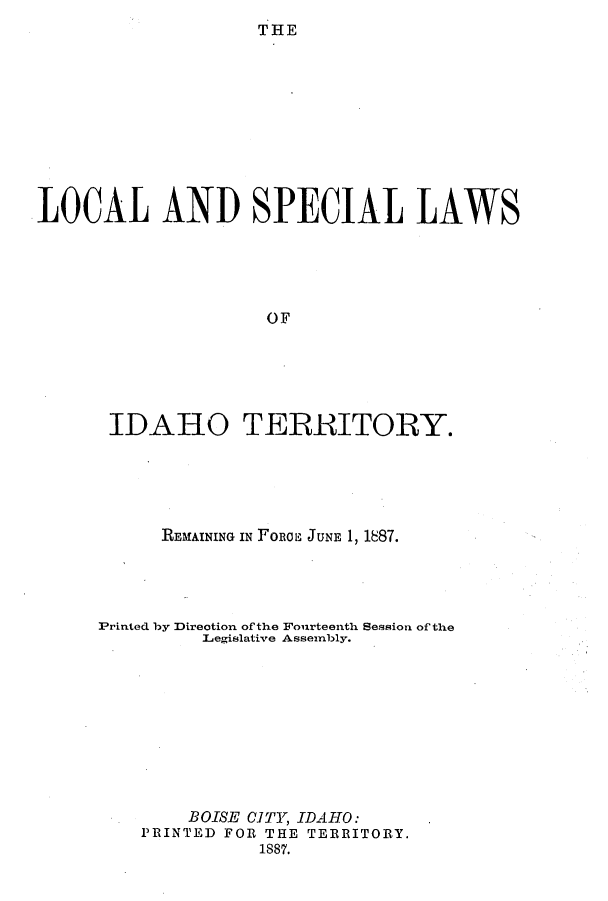 handle is hein.ssl/ssid0099 and id is 1 raw text is: T HE

LOCAL AND SPECIAL LAWS
OF
IDAHO TERRITORY

REMAINING IN FORGE JUNE 1, 1887.
Printed by Direction of the Fourteenth Session of the
Legislative Assembly.
BOISE CITY, IDAHO:
PRINTED FOR THE TERRITORY.
1887.


