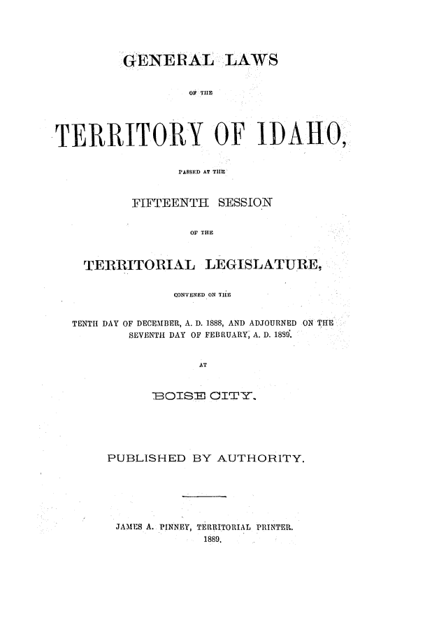 handle is hein.ssl/ssid0100 and id is 1 raw text is: GENERAL LAWS
OF THE
TERRITORY OF IDAHO,
PASSED AT THE
FIFTEENTH SESSION
OF THE
TERRITORIAL LEGISLATURE,
CONVENED ON THE
TENTH DAY OF DECEMBER, A. D. 1888, AND ADJOURNED ON THE
SEVENTH DAY OF FEBRUARY, A. D. 1889.
AT
BOISE CITY..

PUBLISHED BY AUTHORITY.
JAMES A. PINNEY, TERRITORIAL PRINTER.
1889.


