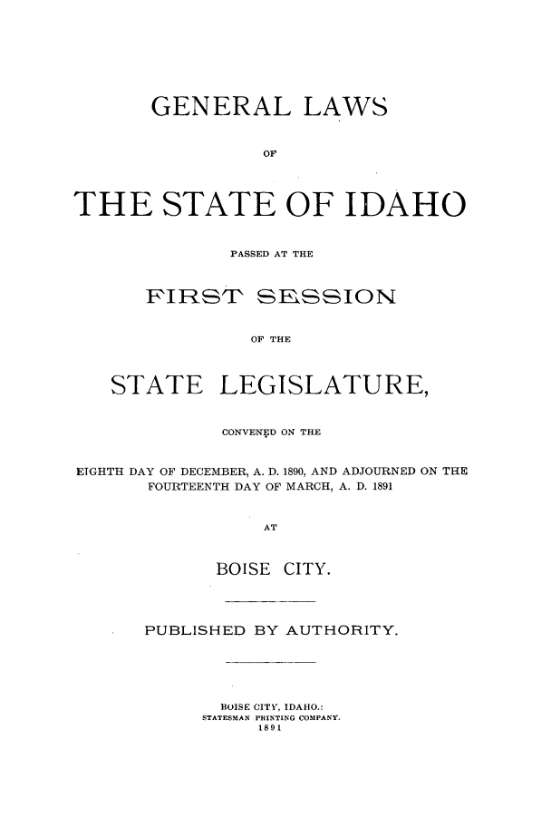 handle is hein.ssl/ssid0101 and id is 1 raw text is: GENERAL LAWS
OF
THE STATE OF IDAHO

PASSED AT THE

FIRSTP

SESSION

OF THE

STATE LEGISLATURE,
CONVENED ON THE
ETGHTH DAY OF DECEMBER, A. D. 1890, AND ADJOURNED ON THE
FOURTEENTH DAY OF MARCH, A. D. 1891
AT
BOISE CITY.

PUBLISHED BY AUTHORITY.
BOISE CITY, IDAHO.:
STATESMAN PRINTING COMPANY.
1891


