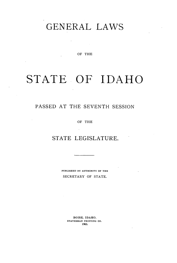 handle is hein.ssl/ssid0108 and id is 1 raw text is: GENERAL LAWS
OF THE
STATE OF IDAHO

PASSED AT THE SEVENTH SESSION
OF THE
STATE LEGISLATURE.

PUBLISHED BY AUTHORITY OF THE
SECRETARY OF STATE.
BOISE. IDAHO.
STATESMAN PRINTING CO.
1903.


