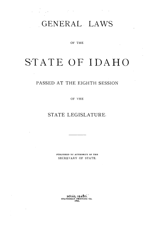 handle is hein.ssl/ssid0109 and id is 1 raw text is: GENERAL

LAWS

OF THE

S-TATE OF IDAHO
PASSED AT THE EIGHTH SESSION
OF THE
STATE LEGISLATURE.

PUBLISHED B3Y AUTHORITY OF THE
SECRETARY OF STATE.
STATESMAN PtINTING CO.
1905.


