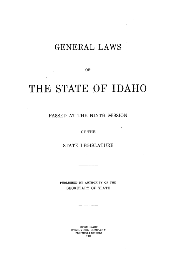 handle is hein.ssl/ssid0110 and id is 1 raw text is: GENERAL LAWS
OF
THE STATE OF IDAHO

PASSED AT THE NINTH SESSION
OF THE
STATE LEGISLATURE

PUBLISHED BY AUTHORITY OF THE
SECRETARY OF STATE
BOISE, IDAHO
SYMS-YORK COMPANY
PRINTERS & BINDERS
1907


