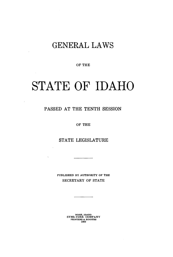 handle is hein.ssl/ssid0111 and id is 1 raw text is: GENERAL LAWS
OF THE
STATE OF IDAHO

PASSED AT THE TENTH SESSION
OF THE
STATE LEGISLATURE

PUBLISHED BY AUTHORITY OF THE
SECRETARY OF STATE
BOISE, IDAHO
SYMS-YORK COMPANY
PRINTERS & BINDERS
1909


